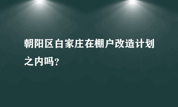 朝阳区白家庄在棚户改造计划之内吗？