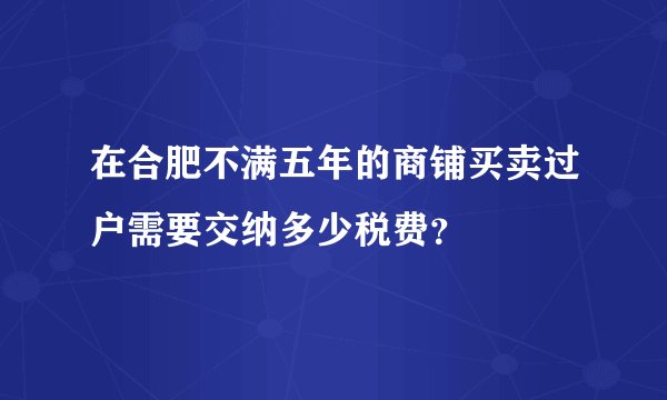 在合肥不满五年的商铺买卖过户需要交纳多少税费?