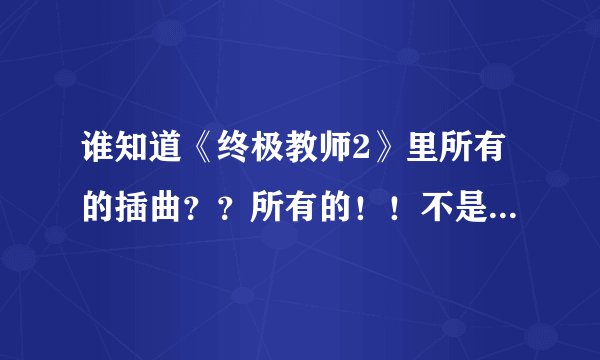 谁知道《终极教师2》里所有的插曲？？所有的！！不是片头和片尾！！