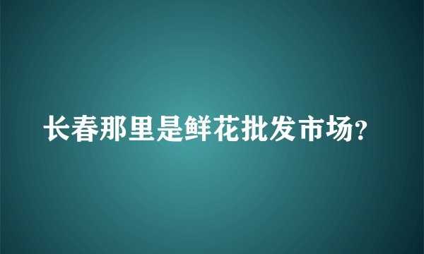 长春那里是鲜花批发市场？