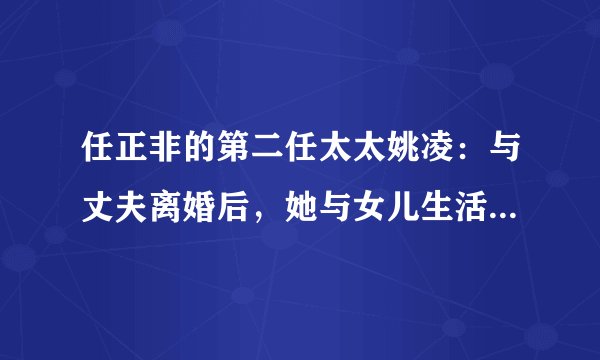 任正非的第二任太太姚凌:与丈夫离婚后,她与女儿生活得怎么样?