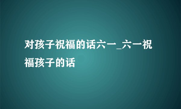 对孩子祝福的话六一_六一祝福孩子的话