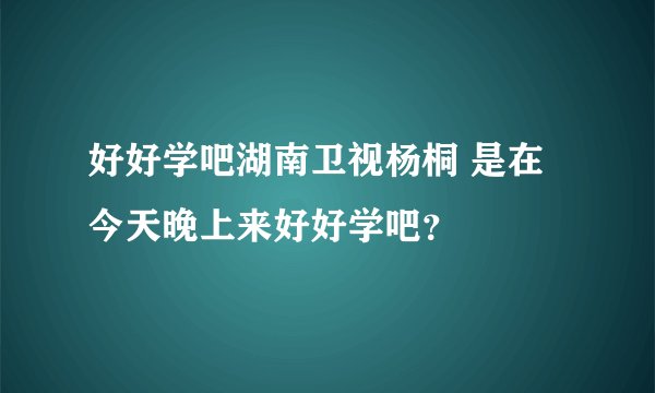 好好学吧湖南卫视杨桐 是在今天晚上来好好学吧?