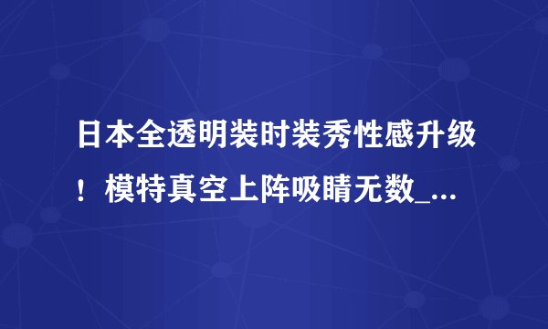 日本全透明装时装秀性感升级!模特真空上阵吸睛无数_日本全透明装时装秀_飞外服饰网