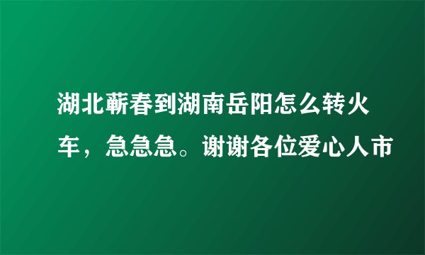 湖北蕲春到湖南岳阳怎么转火车,急急急。谢谢各位爱心人市