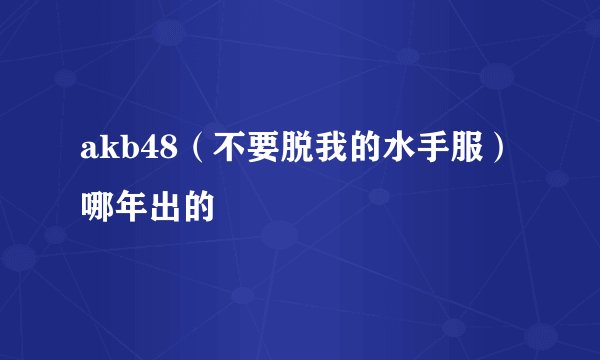 akb48（不要脱我的水手服）哪年出的