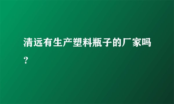 清远有生产塑料瓶子的厂家吗？