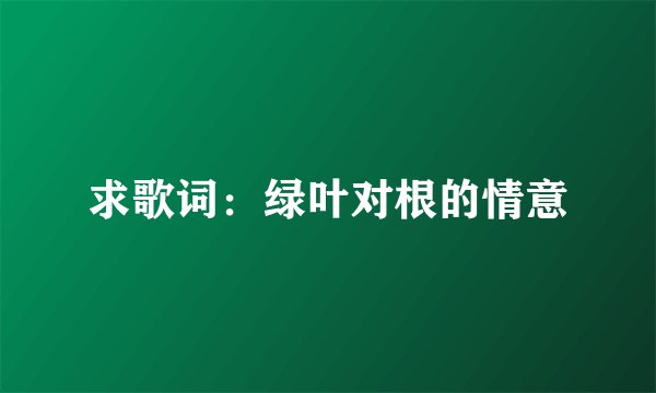 求歌词：绿叶对根的情意