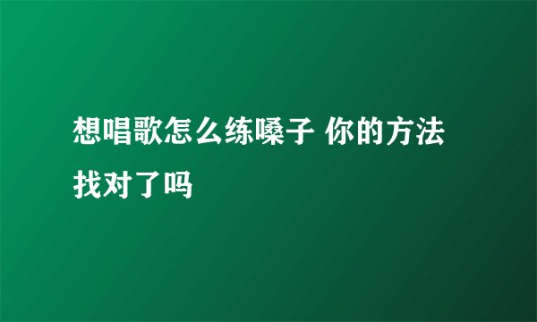 想唱歌怎么练嗓子 你的方法找对了吗