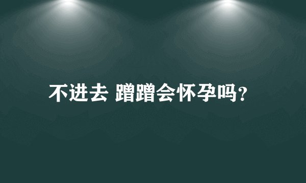 不进去 蹭蹭会怀孕吗？