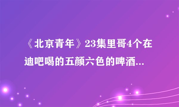 《北京青年》23集里哥4个在迪吧喝的五颜六色的啤酒叫什么？