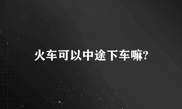 火车可以中途下车嘛?