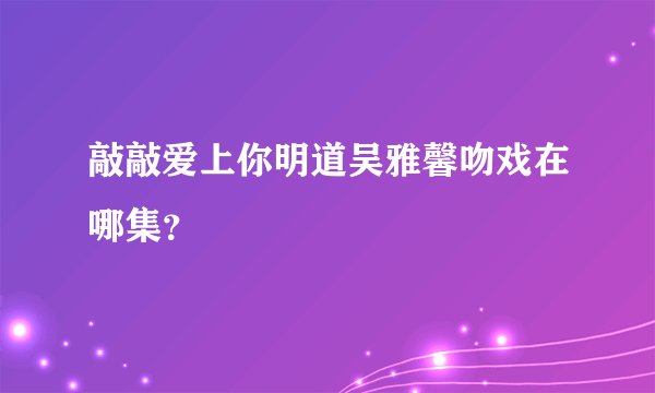 敲敲爱上你明道吴雅馨吻戏在哪集？