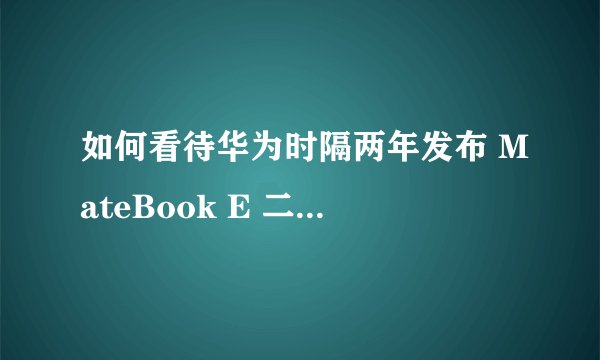 如何看待华为时隔两年发布 MateBook E 二合一笔记本？有哪些亮点和不足？