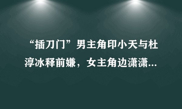 “插刀门”男主角印小天与杜淳冰释前嫌,女主角边潇潇已生二胎