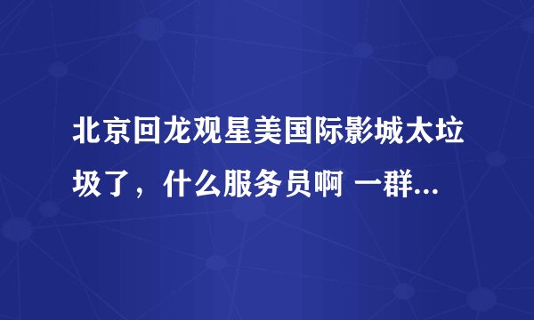北京回龙观星美国际影城太垃圾了,什么服务员啊 一群垃圾。 星美国际摩卡的用户注意了!!!!!!!!!