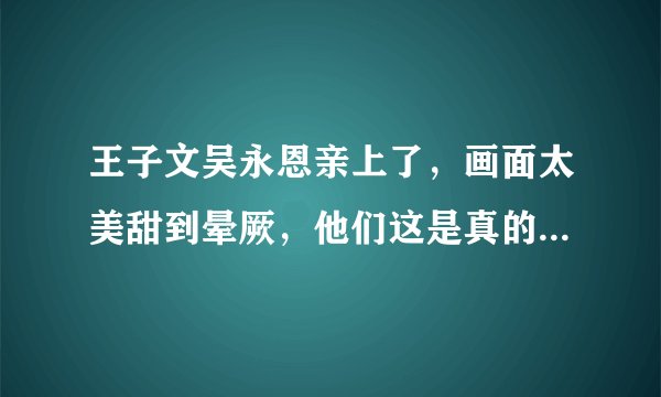王子文吴永恩亲上了，画面太美甜到晕厥，他们这是真的在一起了吗？