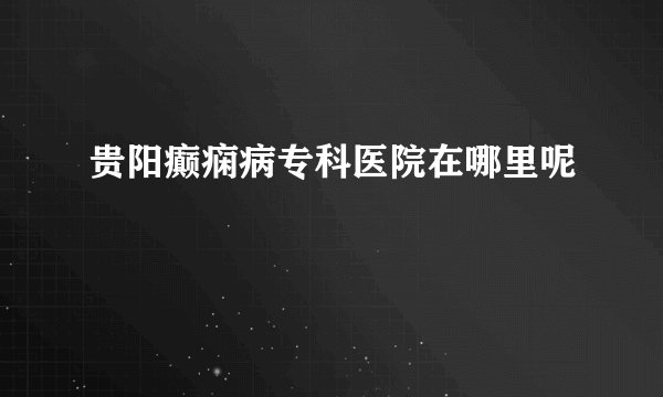 贵阳癫痫病专科医院在哪里呢