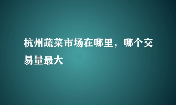 杭州蔬菜市场在哪里，哪个交易量最大