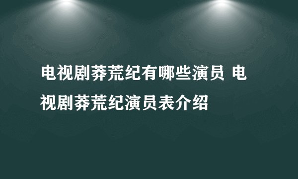 电视剧莽荒纪有哪些演员 电视剧莽荒纪演员表介绍