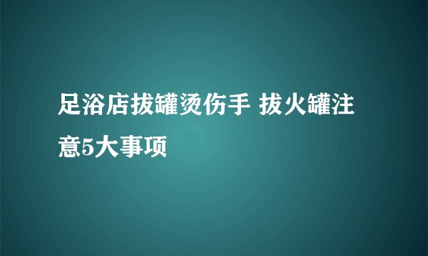 足浴店拔罐烫伤手 拔火罐注意5大事项