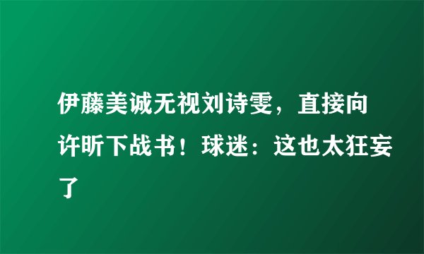 伊藤美诚无视刘诗雯,直接向许昕下战书!球迷:这也太狂妄了