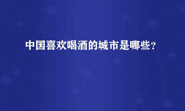 中国喜欢喝酒的城市是哪些？