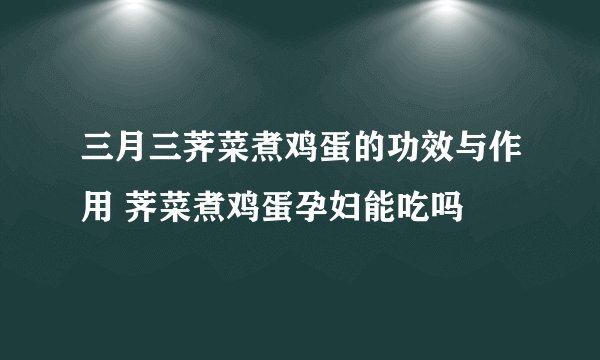 三月三荠菜煮鸡蛋的功效与作用 荠菜煮鸡蛋孕妇能吃吗