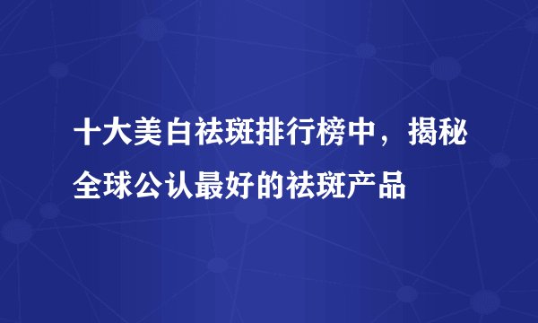 十大美白祛斑排行榜中，揭秘全球公认最好的祛斑产品