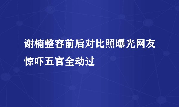 谢楠整容前后对比照曝光网友惊吓五官全动过