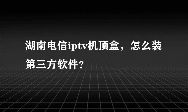 湖南电信iptv机顶盒，怎么装第三方软件？