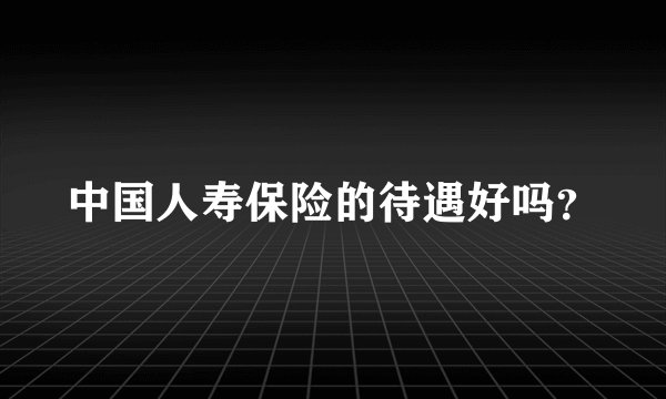 中国人寿保险的待遇好吗?