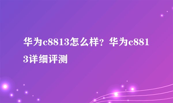 华为c8813怎么样?华为c8813详细评测