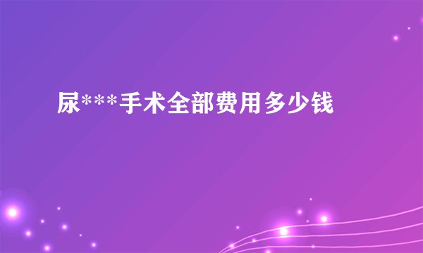 尿***手术全部费用多少钱