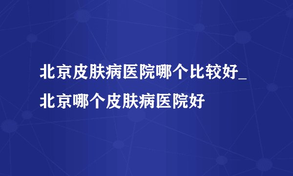 北京皮肤病医院哪个比较好_北京哪个皮肤病医院好