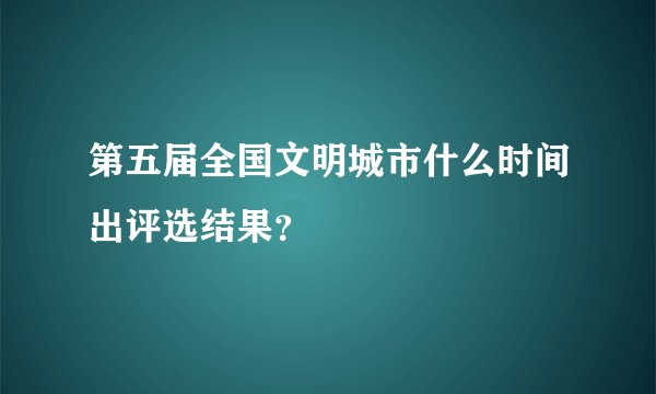 第五届全国文明城市什么时间出评选结果?