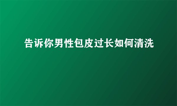 告诉你男性包皮过长如何清洗