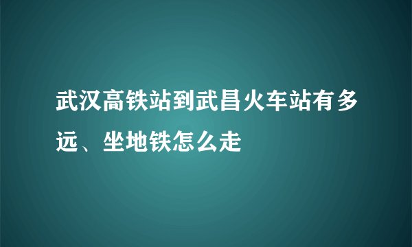 武汉高铁站到武昌火车站有多远、坐地铁怎么走