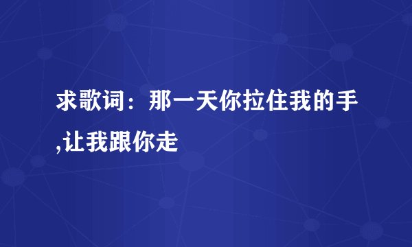 求歌词：那一天你拉住我的手,让我跟你走
