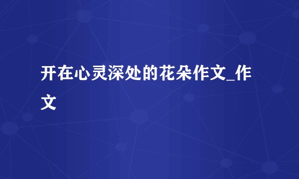 开在心灵深处的花朵作文_作文
