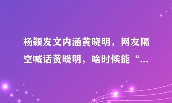 杨颖发文内涵黄晓明,网友隔空喊话黄晓明,啥时候能“爷们”点,怎么回事?