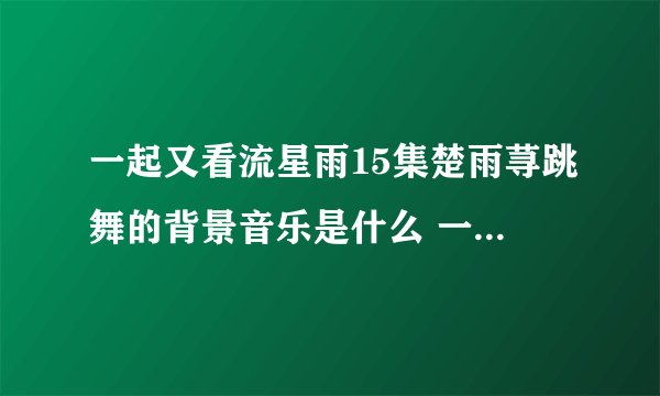 一起又看流星雨15集楚雨荨跳舞的背景音乐是什么 一共两首。