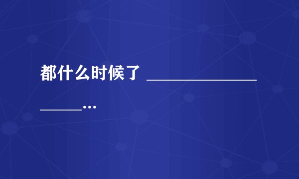 都什么时候了 ___________________________。 造句！！