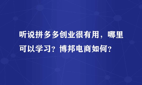 听说拼多多创业很有用,哪里可以学习?博邦电商如何?
