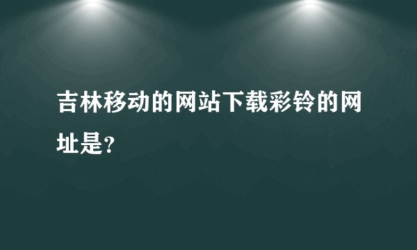 吉林移动的网站下载彩铃的网址是？