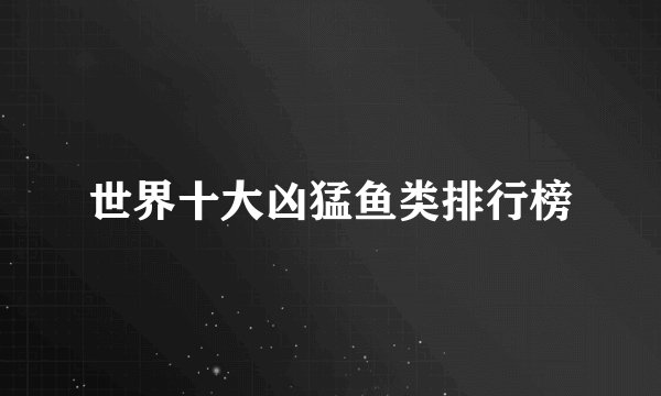 世界十大凶猛鱼类排行榜