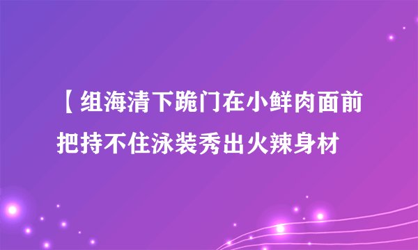 【组海清下跪门在小鲜肉面前把持不住泳装秀出火辣身材