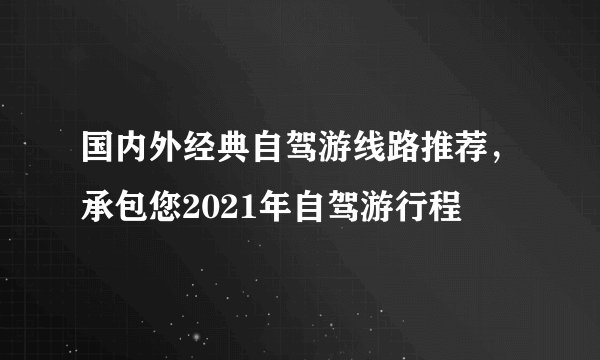 国内外经典自驾游线路推荐,承包您2021年自驾游行程