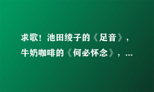 求歌！池田绫子的《足音》，牛奶咖啡的《何必怀念》，要MP3格式，能下载的。