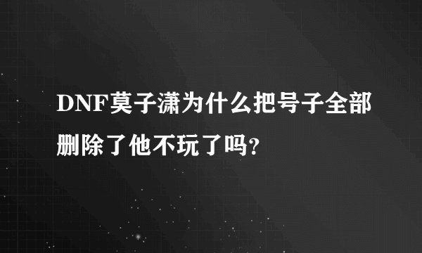 DNF莫子潇为什么把号子全部删除了他不玩了吗？